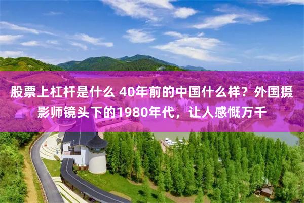 股票上杠杆是什么 40年前的中国什么样？外国摄影师镜头下的1980年代，让人感慨万千