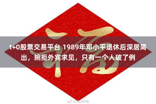 t+0股票交易平台 1989年邓小平退休后深居简出，婉拒外宾求见，只有一个人破了例