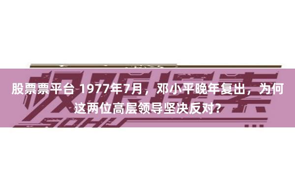 股票票平台 1977年7月，邓小平晚年复出，为何这两位高层领导坚决反对？