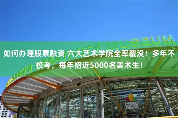 如何办理股票融资 六大艺术学院全军覆没！多年不校考，每年招近5000名美术生！