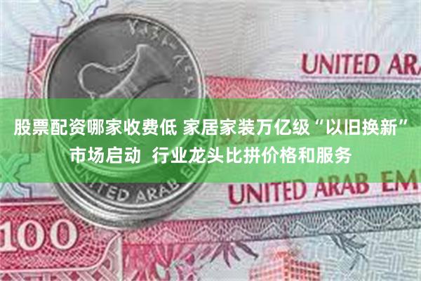 股票配资哪家收费低 家居家装万亿级“以旧换新”市场启动  行业龙头比拼价格和服务