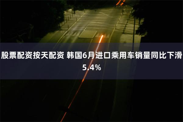 股票配资按天配资 韩国6月进口乘用车销量同比下滑5.4%