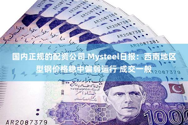 国内正规的配资公司 Mysteel日报：西南地区型钢价格稳中偏弱运行 成交一般