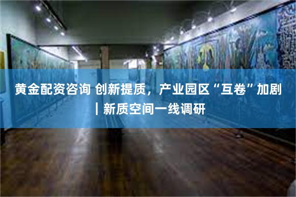 黄金配资咨询 创新提质，产业园区“互卷”加剧｜新质空间一线调研