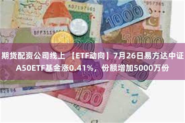 期货配资公司线上 【ETF动向】7月26日易方达中证A50ETF基金涨0.41%，份额增加5000万份