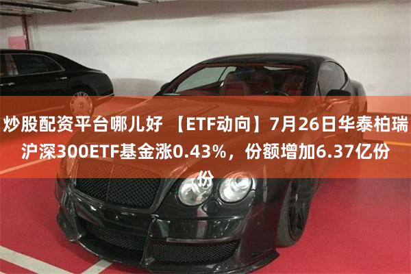 炒股配资平台哪儿好 【ETF动向】7月26日华泰柏瑞沪深300ETF基金涨0.43%，份额增加6.37亿份