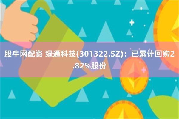 股牛网配资 绿通科技(301322.SZ)：已累计回购2.82%股份