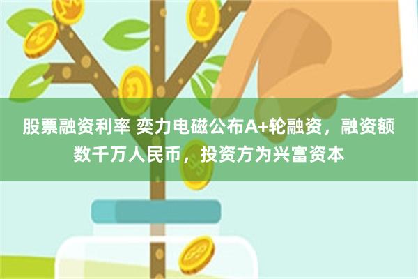 股票融资利率 奕力电磁公布A+轮融资，融资额数千万人民币，投资方为兴富资本