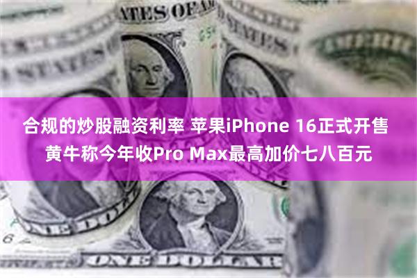 合规的炒股融资利率 苹果iPhone 16正式开售 黄牛称今年收Pro Max最高加价七八百元