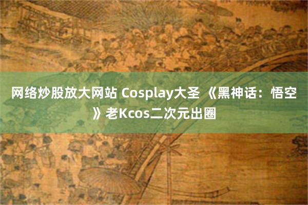 网络炒股放大网站 Cosplay大圣 《黑神话：悟空》老Kcos二次元出圈