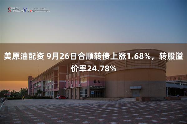 美原油配资 9月26日合顺转债上涨1.68%，转股溢价率24.78%