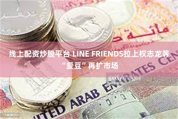 线上配资炒股平台 LINE FRIENDS拉上权志龙等“爱豆”再扩市场