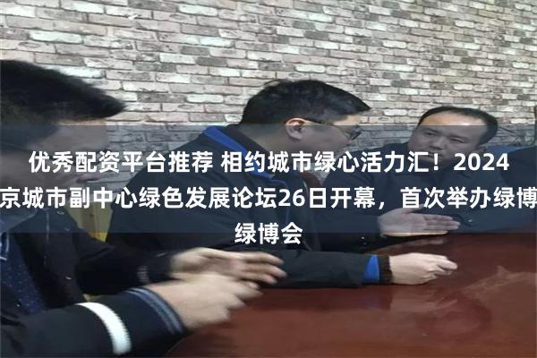 优秀配资平台推荐 相约城市绿心活力汇！2024北京城市副中心绿色发展论坛26日开幕，首次举办绿博会