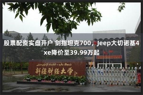 股票配资实盘开户 剑指坦克700，Jeep大切诺基4xe降价至39.99万起