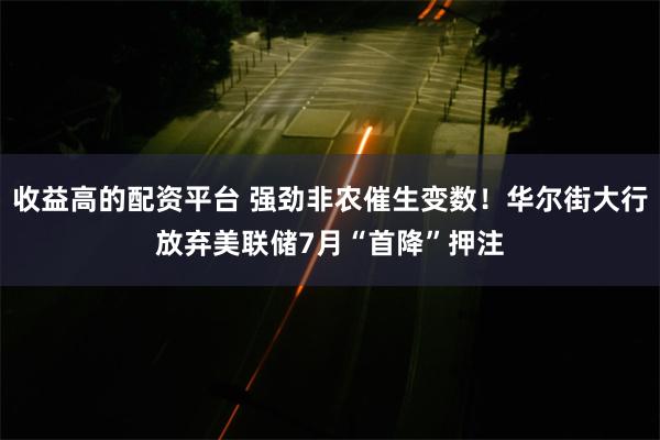 收益高的配资平台 强劲非农催生变数！华尔街大行放弃美联储7月“首降”押注