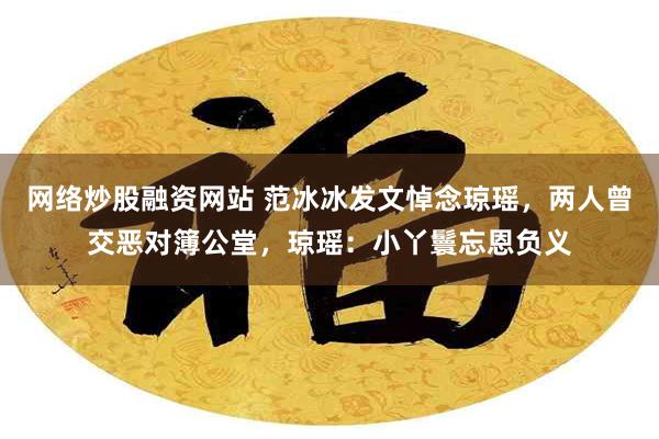 网络炒股融资网站 范冰冰发文悼念琼瑶，两人曾交恶对簿公堂，琼瑶：小丫鬟忘恩负义