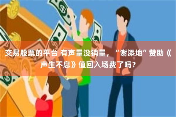 交易股票的平台 有声量没销量，“谢添地”赞助《声生不息》值回入场费了吗？