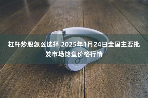 杠杆炒股怎么选择 2025年1月24日全国主要批发市场鲶鱼价格行情