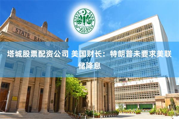 塔城股票配资公司 美国财长：特朗普未要求美联储降息