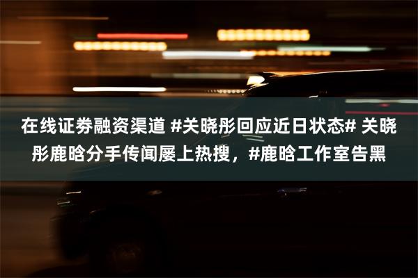 在线证劵融资渠道 #关晓彤回应近日状态# 关晓彤鹿晗分手传闻屡上热搜，#鹿晗工作室告黑