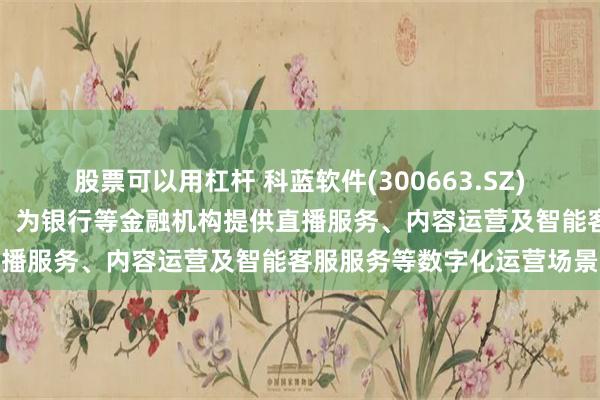 股票可以用杠杆 科蓝软件(300663.SZ)：对接字节旗下火山引擎，为银行等金融机构提供直播服务、内容运营及智能客服服务等数字化运营场景